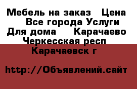 Мебель на заказ › Цена ­ 0 - Все города Услуги » Для дома   . Карачаево-Черкесская респ.,Карачаевск г.